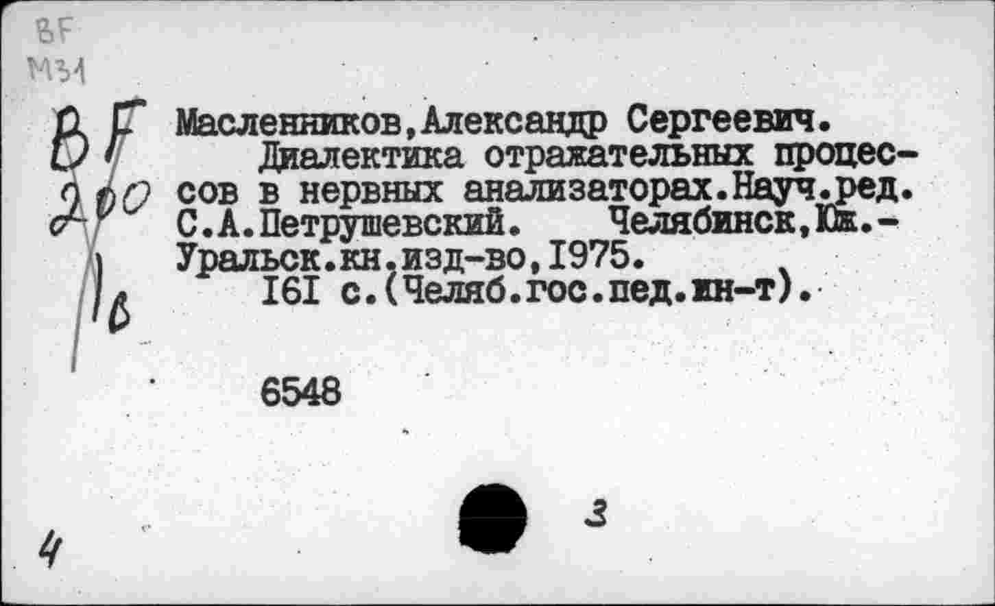 ﻿ар М34
Масленников,Александр Сергеевич.
Диалектика отражательных процессов в нервных анализаторах.Науч.ред. С. А. Петрушевский.	Челябинск, Юж. -
Уральск.кн.изд-во,1975. ч 161 с.(Челяб.гос.пед.жн-т).
6548
4
3